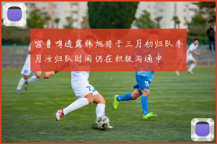 宫鲁鸣透露韩旭将于三月初归队李月汝归队时间仍在积极沟通中