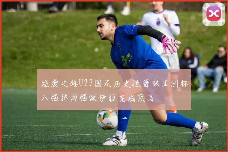 逆袭之路U23国足历史性晋级亚洲杯八强挤掉强敌伊拉克成黑马