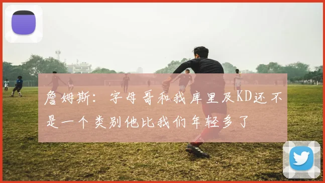 詹姆斯：字母哥和我库里及KD还不是一个类别他比我们年轻多了