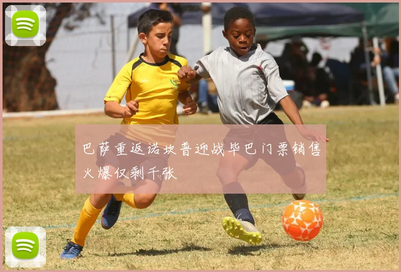 巴萨重返诺坎普迎战毕巴门票销售火爆仅剩千张