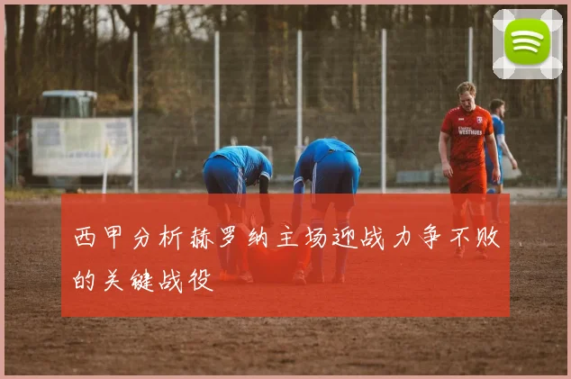 西甲分析赫罗纳主场迎战力争不败的关键战役