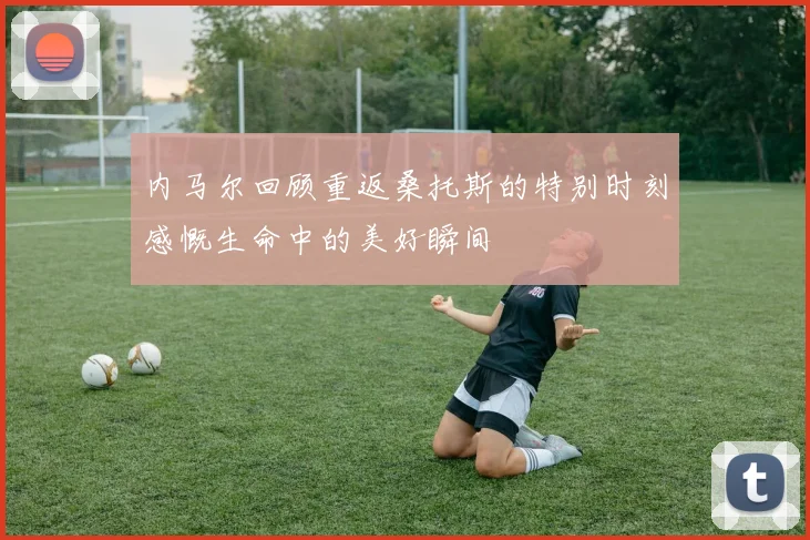 内马尔回顾重返桑托斯的特别时刻感慨生命中的美好瞬间