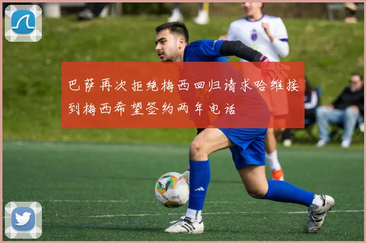 巴萨再次拒绝梅西回归请求哈维接到梅西希望签约两年电话
