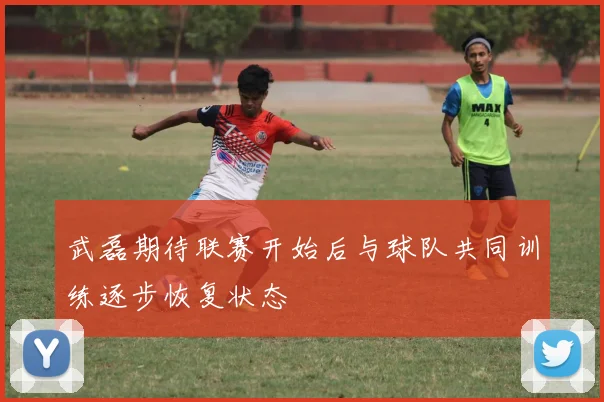 武磊期待联赛开始后与球队共同训练逐步恢复状态