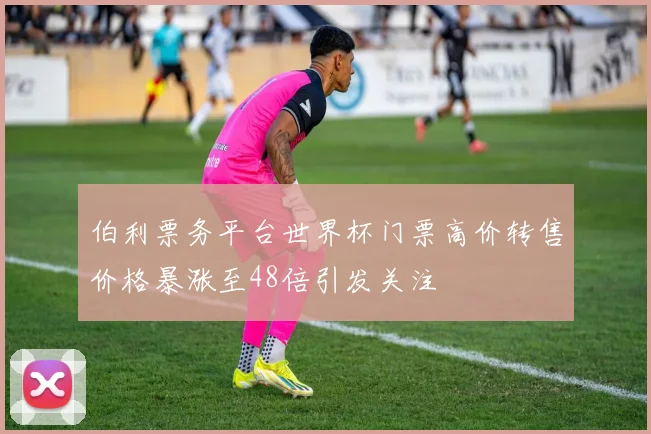 伯利票务平台世界杯门票高价转售价格暴涨至48倍引发关注