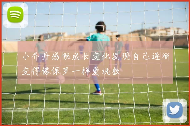 小乔丹感慨成长变化发现自己逐渐变得像保罗一样爱说教