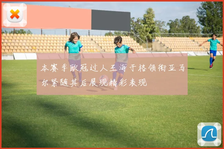 本赛季欧冠过人王海于格领衔亚马尔紧随其后展现精彩表现