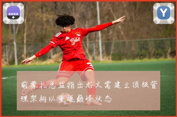 前蒙扎总监指出尤文需建立顶级管理架构以重返巅峰状态