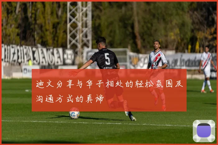 迪文分享与华子相处的轻松氛围及沟通方式的真谛