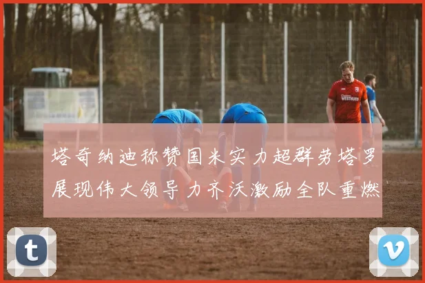 塔奇纳迪称赞国米实力超群劳塔罗展现伟大领导力齐沃激励全队重燃斗志