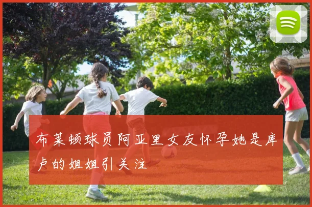 布莱顿球员阿亚里女友怀孕她是库卢的姐姐引关注