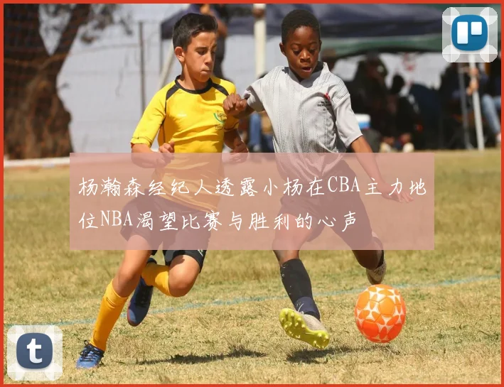 杨瀚森经纪人透露小杨在CBA主力地位NBA渴望比赛与胜利的心声