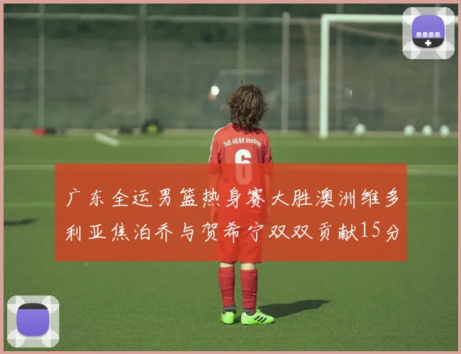 广东全运男篮热身赛大胜澳洲维多利亚焦泊乔与贺希宁双双贡献15分表现出色