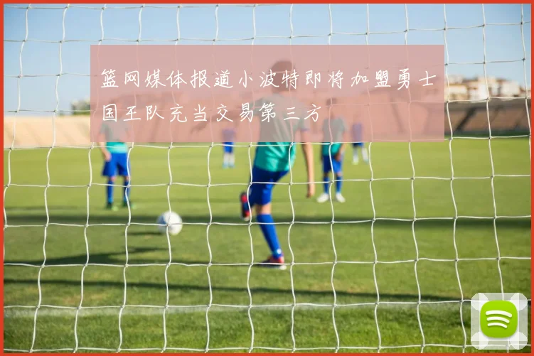 篮网媒体报道小波特即将加盟勇士国王队充当交易第三方