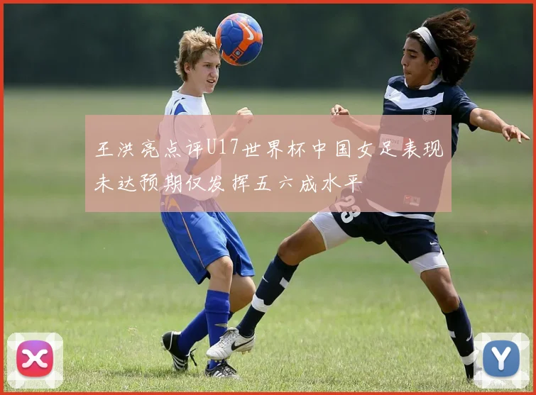 王洪亮点评U17世界杯中国女足表现未达预期仅发挥五六成水平