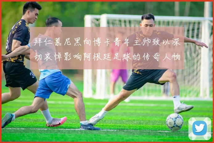 拜仁慕尼黑向博卡青年主帅致以深切哀悼影响阿根廷足球的传奇人物