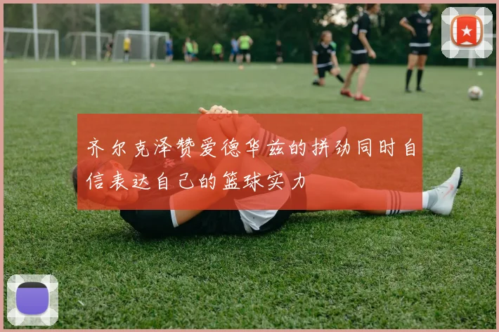 齐尔克泽赞爱德华兹的拼劲同时自信表达自己的篮球实力