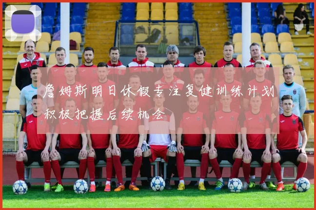 詹姆斯明日休假专注复健训练计划积极把握后续机会