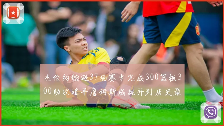 杰伦约翰逊37场赛季完成300篮板300助攻追平詹姆斯成就并列历史最快前锋