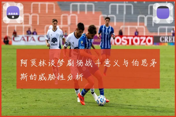 阿莫林谈梦剧场战斗意义与伯恩茅斯的威胁性分析
