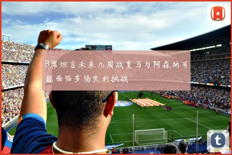 B席坦言未来几周战皇马与阿森纳可能面临多场失利挑战