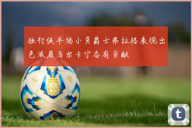 独行侠半场小负爵士弗拉格表现出色浓眉马尔卡宁各有贡献