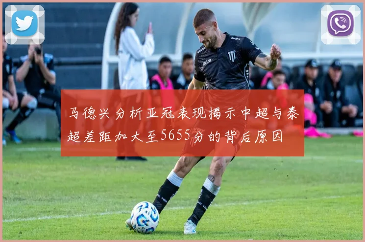 马德兴分析亚冠表现揭示中超与泰超差距加大至5655分的背后原因