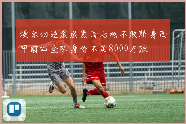 埃尔切逆袭成黑马七轮不败跻身西甲前四全队身价不足8000万欧