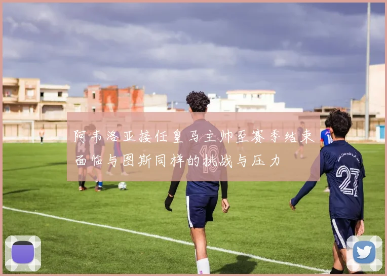 阿韦洛亚接任皇马主帅至赛季结束面临与图斯同样的挑战与压力