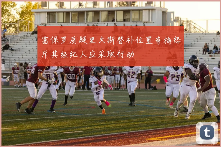 富保罗质疑里夫斯替补位置夸梅怒斥其经纪人应采取行动