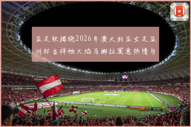 亚足联揭晓2026年澳大利亚女足亚洲杯吉祥物火焰马娜拉寓意热情与活力