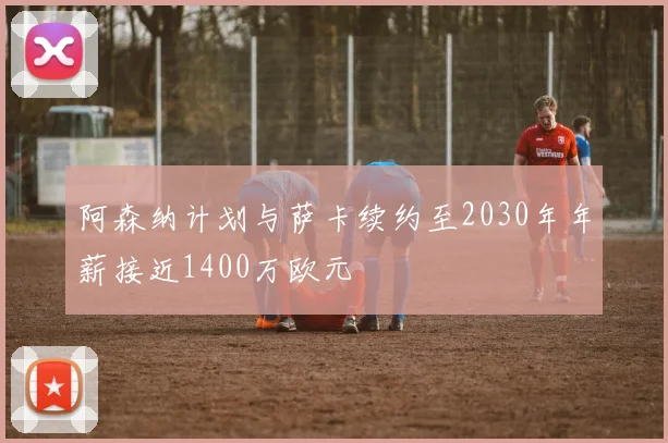 阿森纳计划与萨卡续约至2030年年薪接近1400万欧元