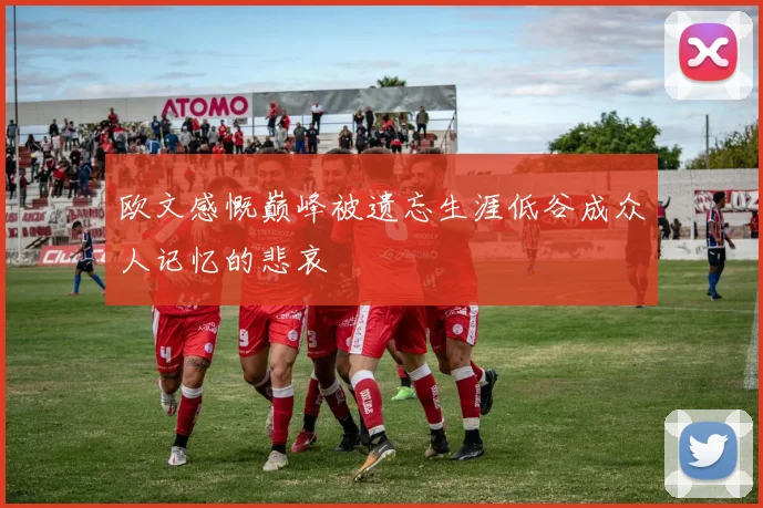欧文感慨巅峰被遗忘生涯低谷成众人记忆的悲哀