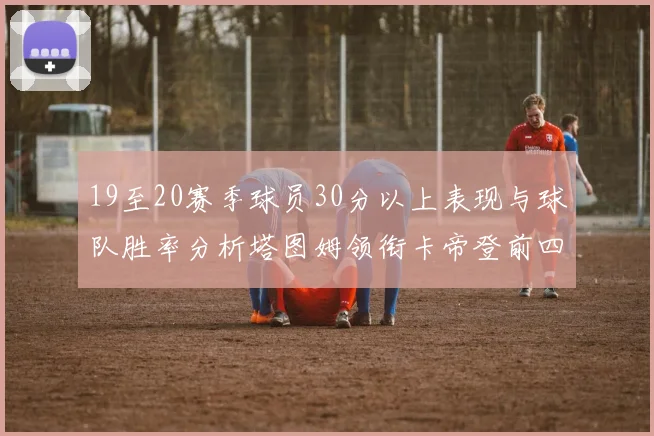 19至20赛季球员30分以上表现与球队胜率分析塔图姆领衔卡帝登前四