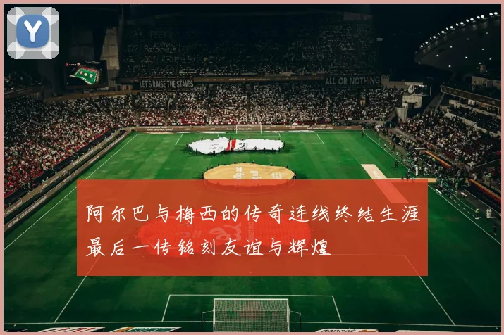 阿尔巴与梅西的传奇连线终结生涯最后一传铭刻友谊与辉煌